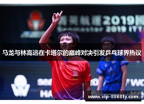 马龙与林高远在卡塔尔的巅峰对决引发乒乓球界热议